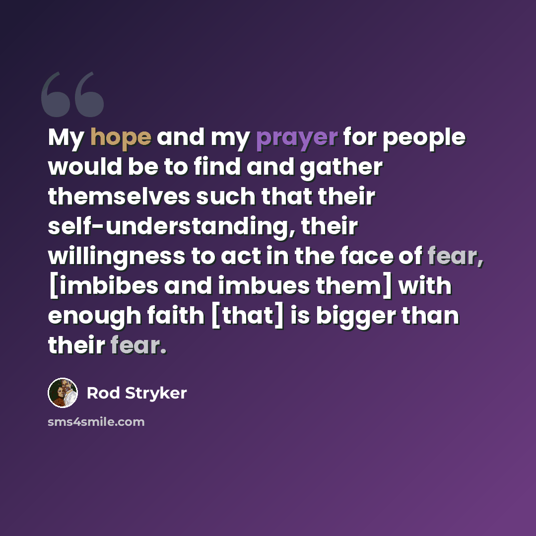 “My hope and my prayer for people would be to find and gather themselves such that their self-understanding, their willingness to act in the face of fear, [imbibes and imbues them] with enough faith [that] is bigger than their fear.” quote by Rod Stryker