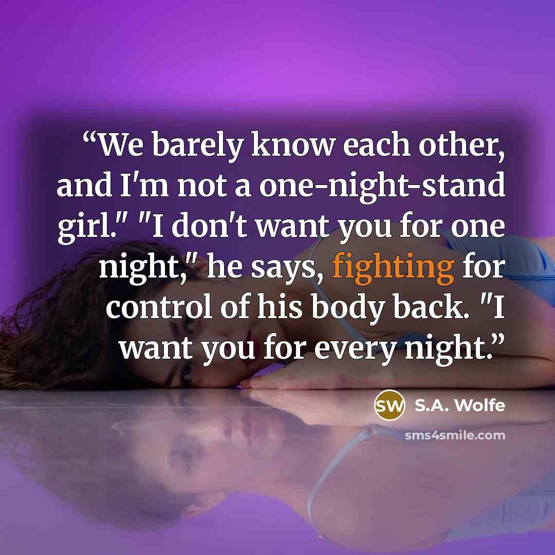 “We barely know each other, and I'm not a one-night-stand girl." "I don't want you for one night," he says, fighting for control of his body back. "I want you for every night.” quote by S.A. Wolfe