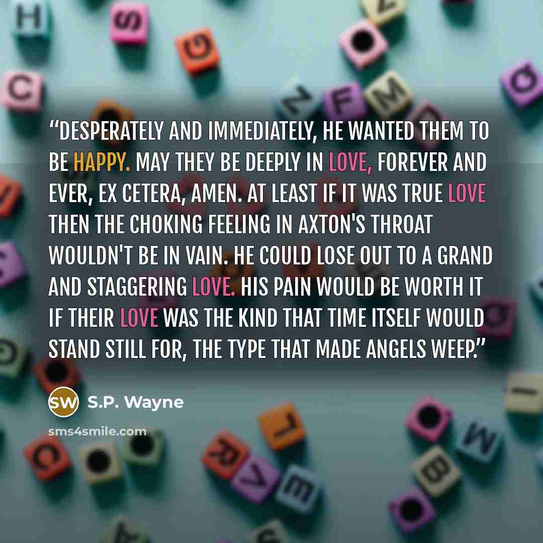 “Desperately and immediately, he wanted them to be happy. May they be deeply in love, forever and ever, ex cetera, amen. At least if it was true love then the choking feeling in Axton's throat wouldn't be in vain. He could lose out to a grand and staggering love. His pain would be worth it if their…” quote by S.P. Wayne