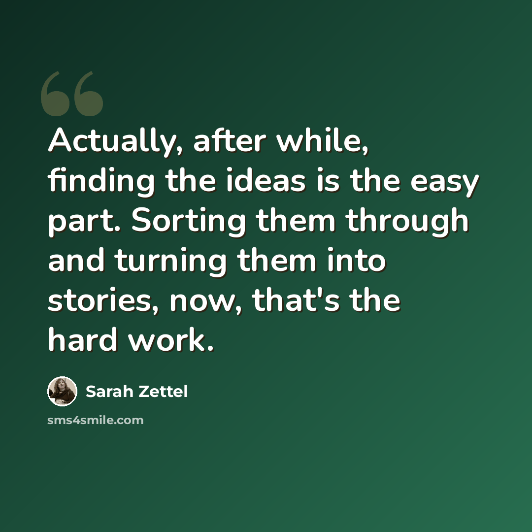 “Actually, after while, finding the ideas is the easy part. Sorting them through and turning them into stories, now, that's the hard work.” quote by Sarah Zettel