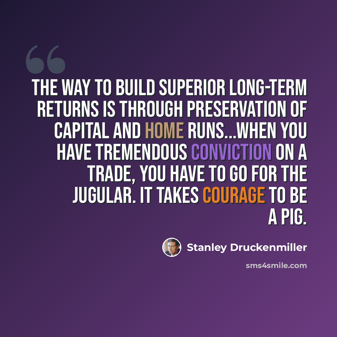 “The way to build superior long-term returns is through preservation of capital and home runs...When you have tremendous conviction on a trade, you have to go for the jugular. It takes courage to be a pig.” quote by Stanley Druckenmiller