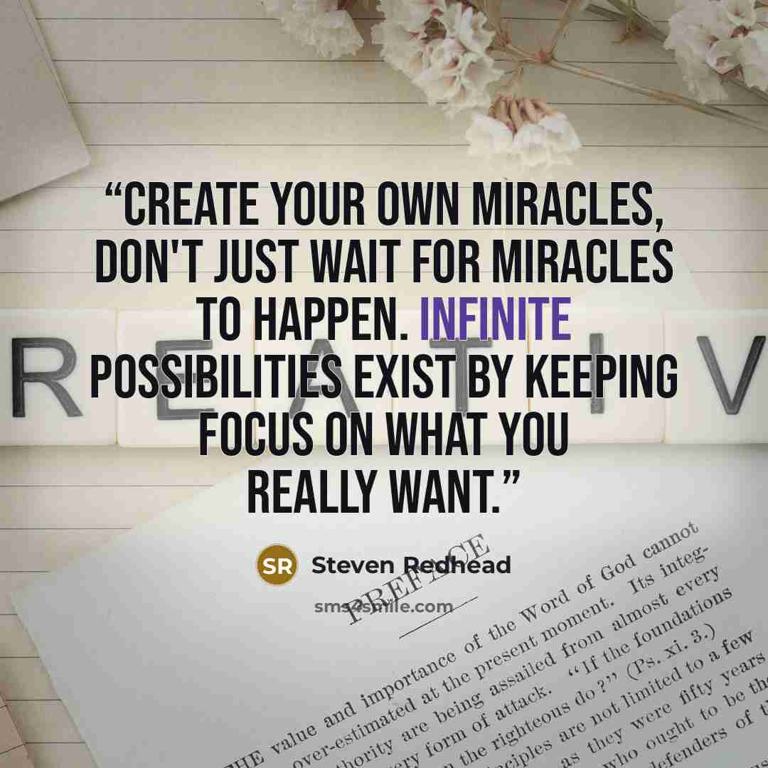 “Create your own miracles, don't just wait for miracles to happen. Infinite possibilities exist by keeping focus on what you really want.” quote by Steven Redhead