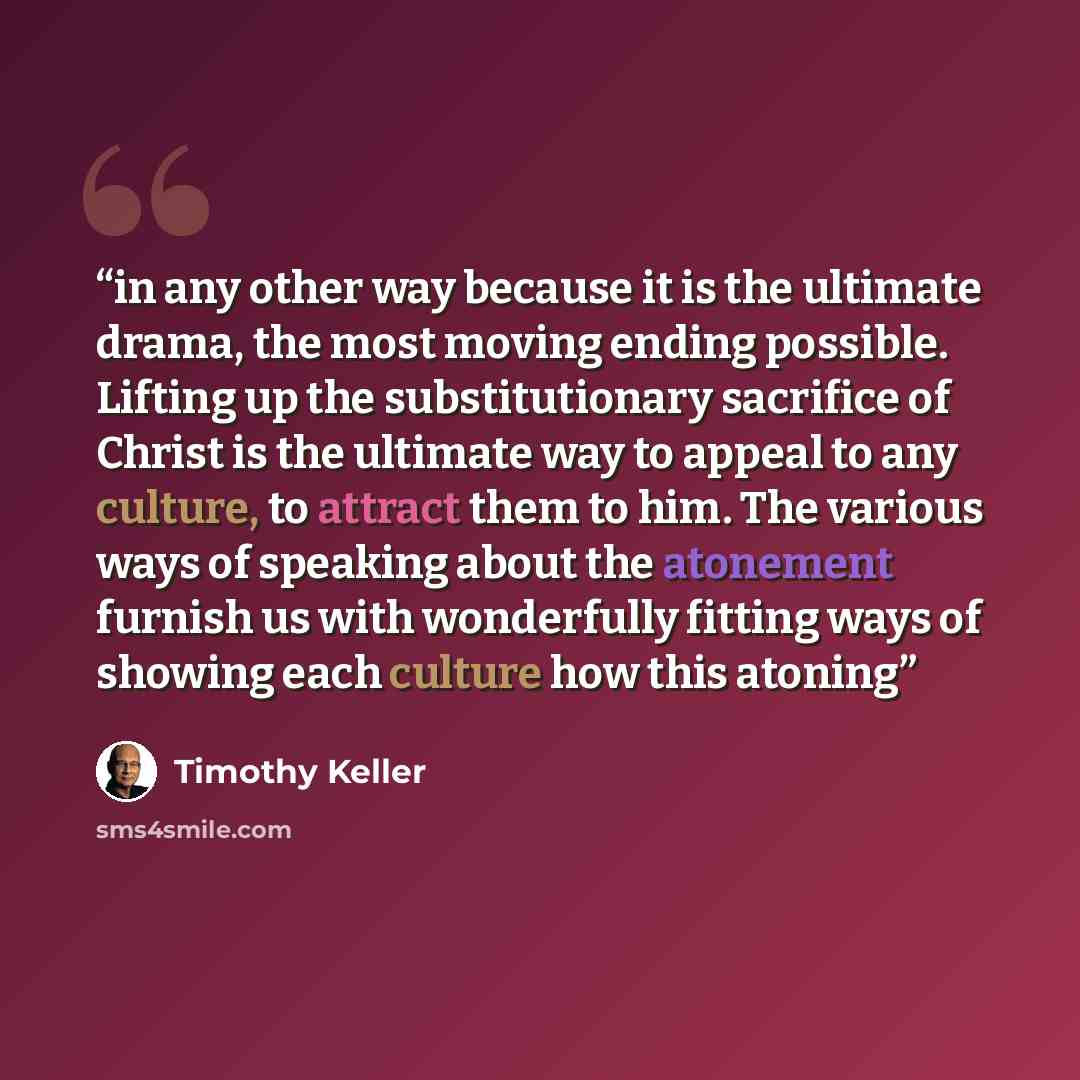 “in any other way because it is the ultimate drama, the most moving ending possible. Lifting up the substitutionary sacrifice of Christ is the ultimate way to appeal to any culture, to attract them to him. The various ways of speaking about the atonement furnish us with wonderfully fitting ways of…” quote by Timothy Keller