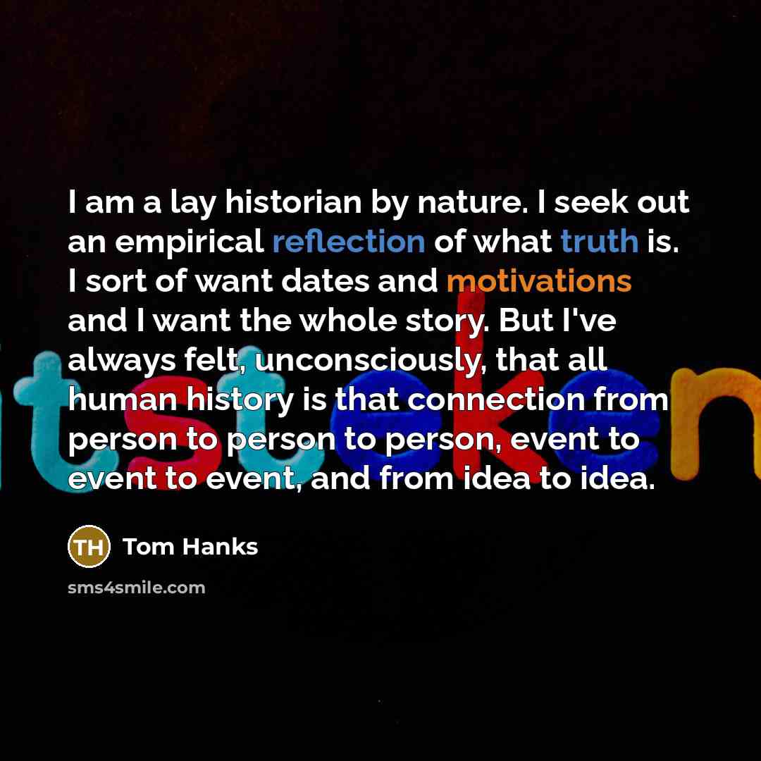 “I am a lay historian by nature. I seek out an empirical reflection of what truth is. I sort of want dates and motivations and I want the whole story. But I've always felt, unconsciously, that all human history is that connection from person to person to person, event to event to event, and from…” quote by Tom Hanks