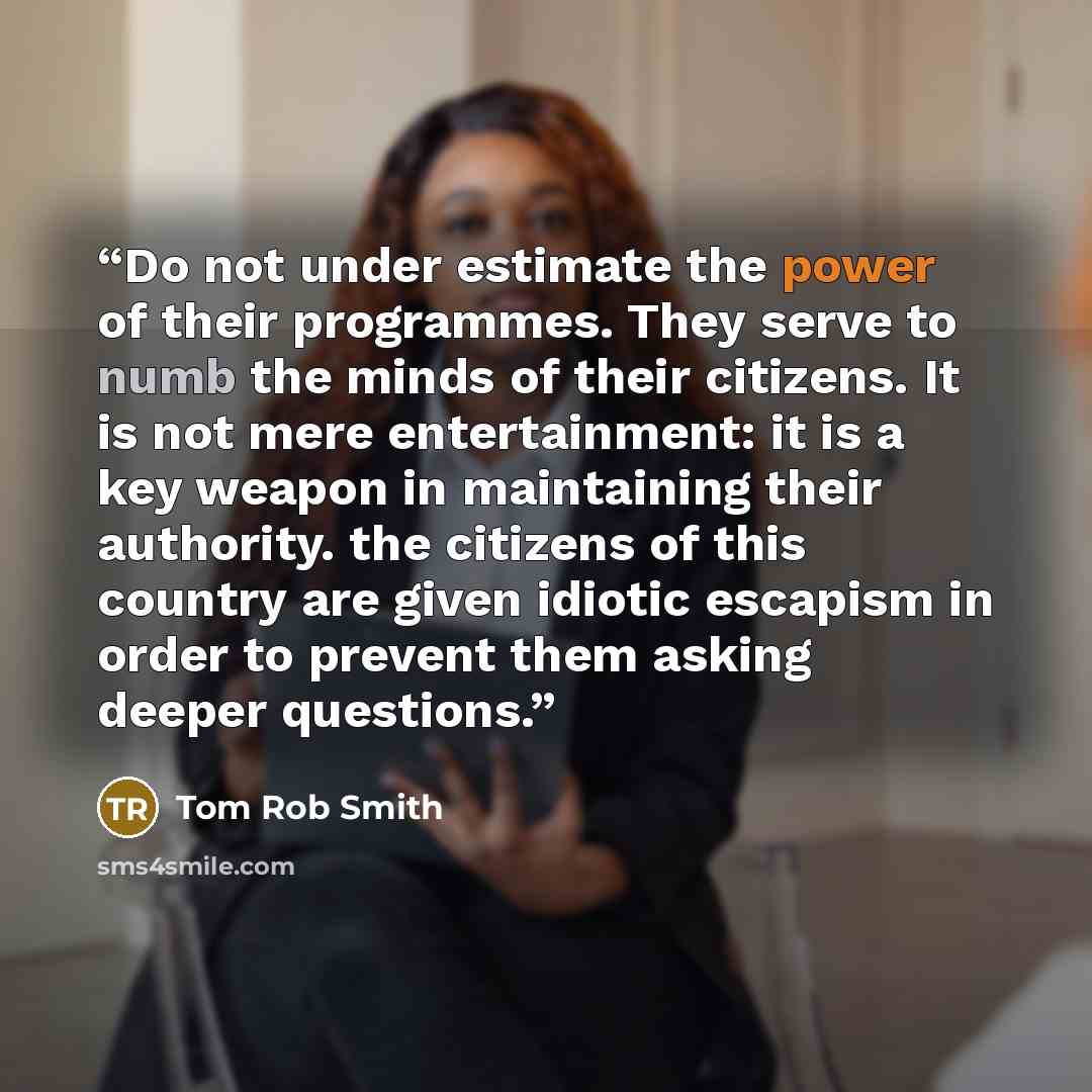 “Do not under estimate the power of their programmes. They serve to numb the minds of their citizens. It is not mere entertainment: it is a key weapon in maintaining their authority. the citizens of this country are given idiotic escapism in order to prevent them asking deeper questions.” quote by Tom Rob Smith