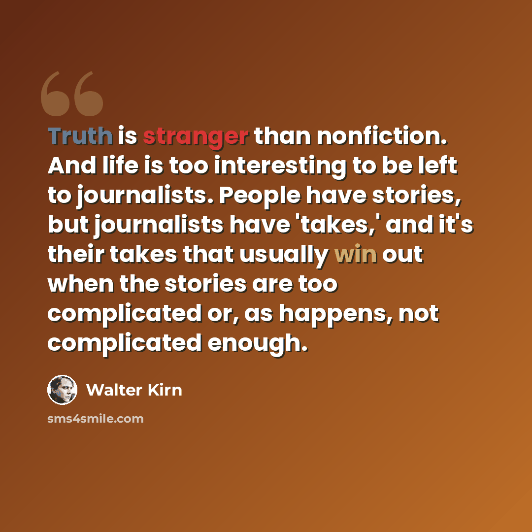 “Truth is stranger than nonfiction. And life is too interesting to be left to journalists. People have stories, but journalists have 'takes,' and it's their takes that usually win out when the stories are too complicated or, as happens, not complicated enough.” quote by Walter Kirn