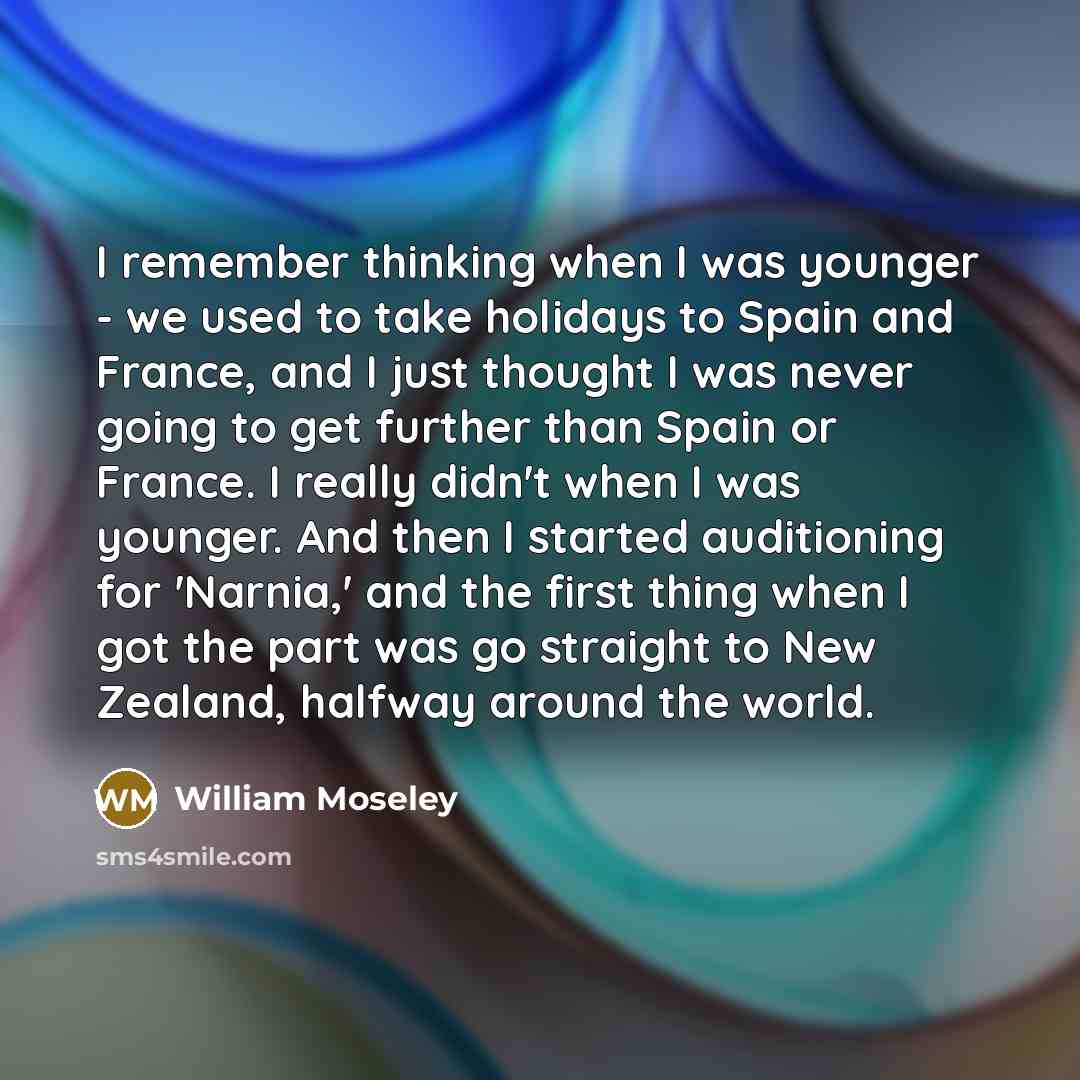 “I remember thinking when I was younger - we used to take holidays to Spain and France, and I just thought I was never going to get further than Spain or France. I really didn't when I was younger. And then I started auditioning for 'Narnia,' and the first thing when I got the part was go straight…” quote by William Moseley