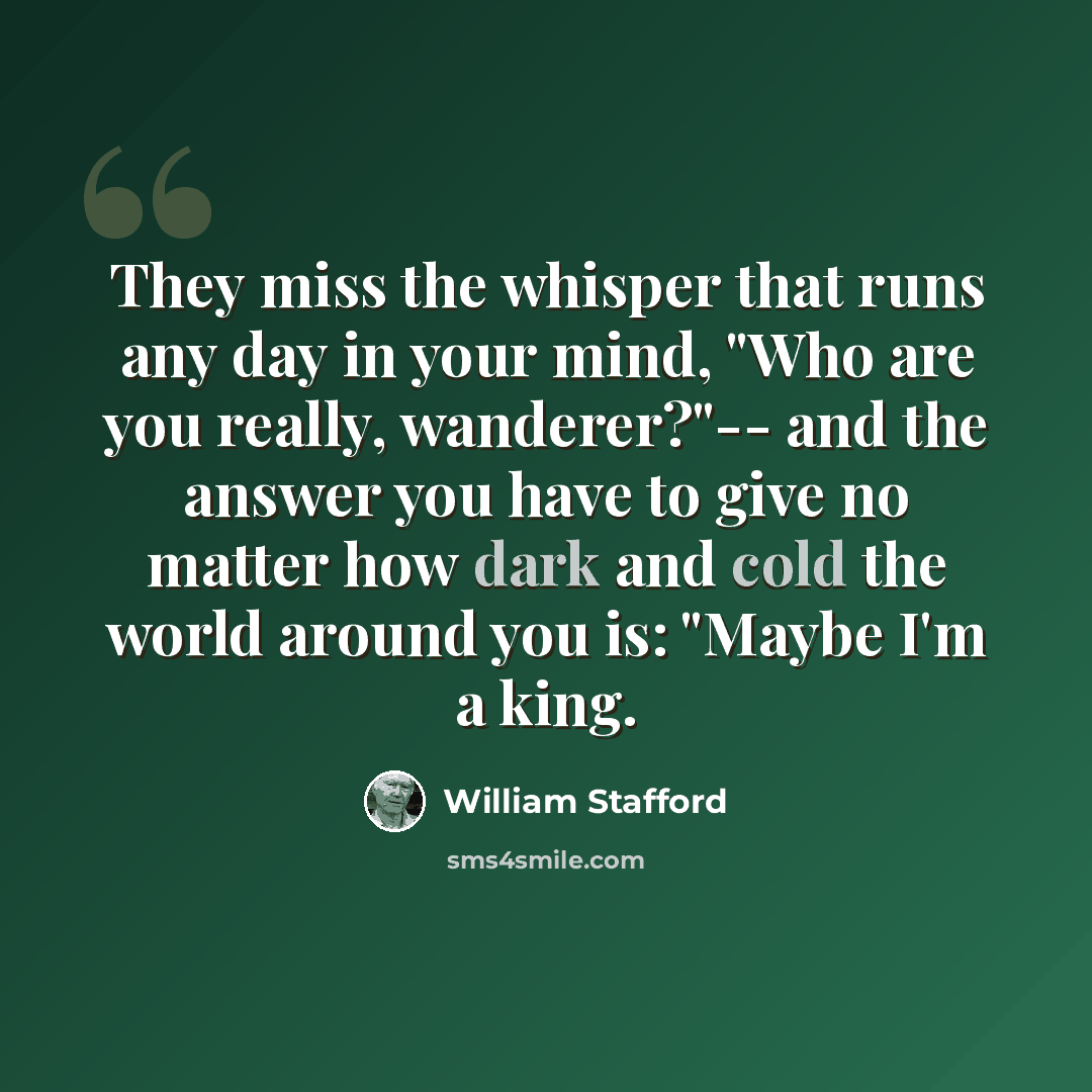 “They miss the whisper that runs any day in your mind, "Who are you really, wanderer?"-- and the answer you have to give no matter how dark and cold the world around you is: "Maybe I'm a king.” quote by William Stafford