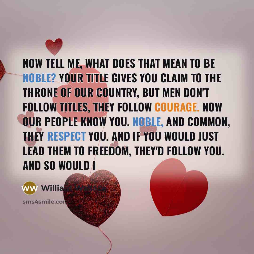 “Now tell me, what does that mean to be noble? Your title gives you claim to the throne of our country, but men don't follow titles, they follow courage. Now our people know you. Noble, and common, they respect you. And if you would just lead them to freedom, they'd follow you. And so would I” quote by William Wallace