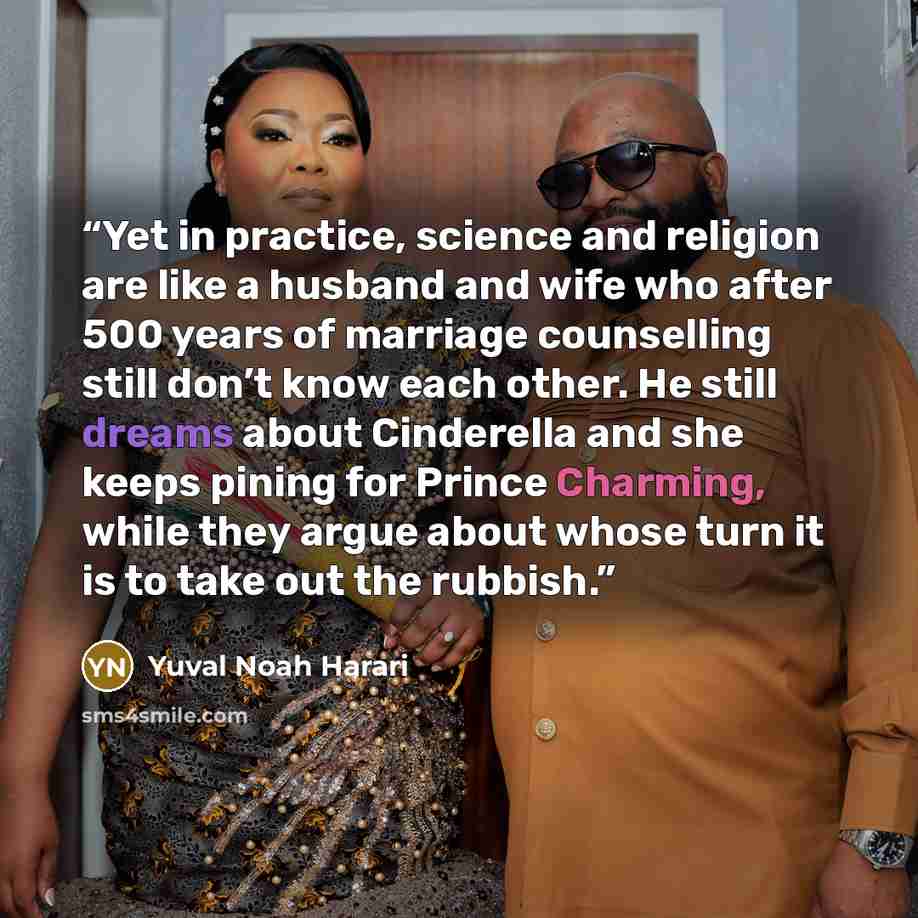 “Yet in practice, science and religion are like a husband and wife who after 500 years of marriage counselling still don’t know each other. He still dreams about Cinderella and she keeps pining for Prince Charming, while they argue about whose turn it is to take out the rubbish.” quote by Yuval Noah Harari