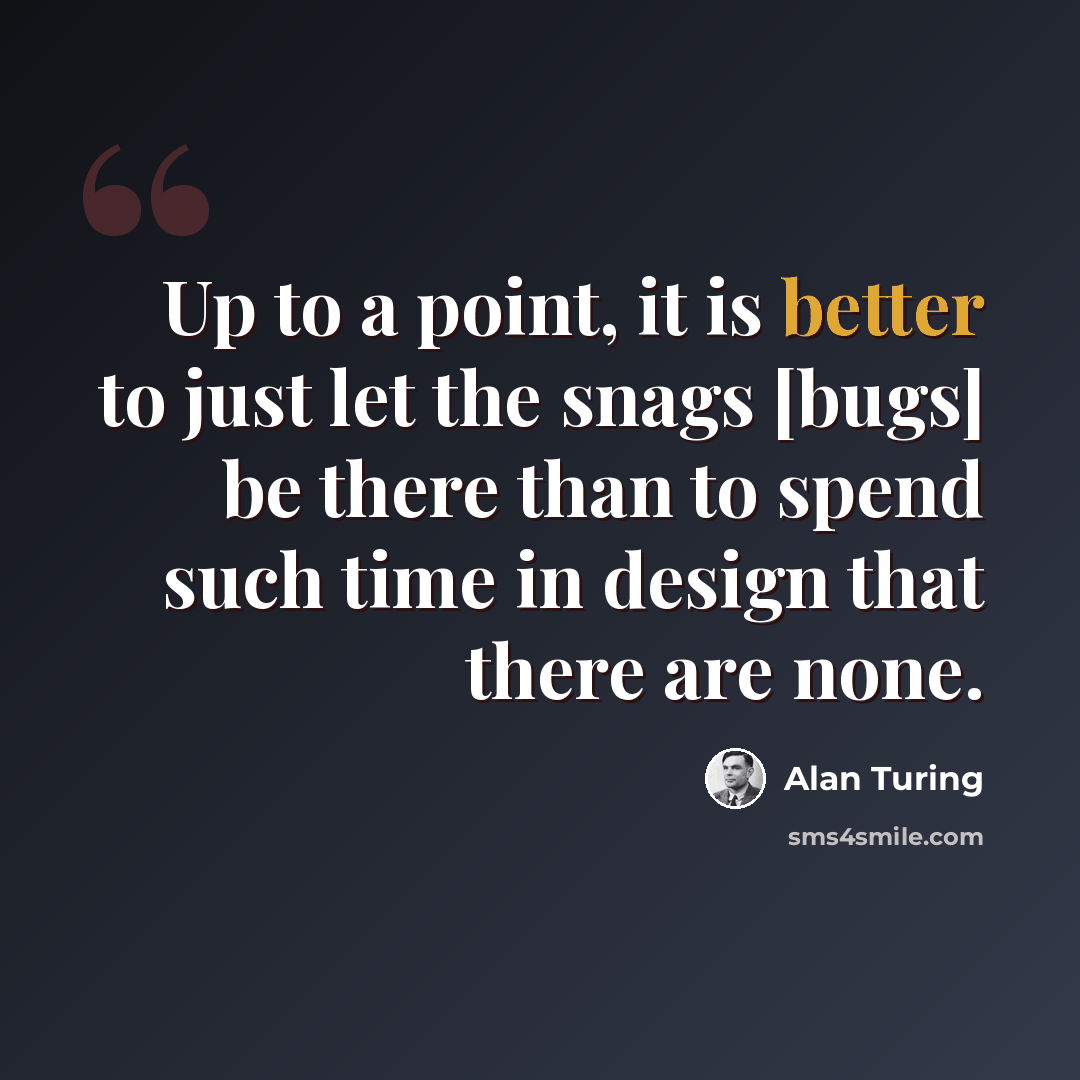 “Up to a point, it is better to just let the snags [bugs] be there than to spend such time in design that there are none.” quote by Alan Turing