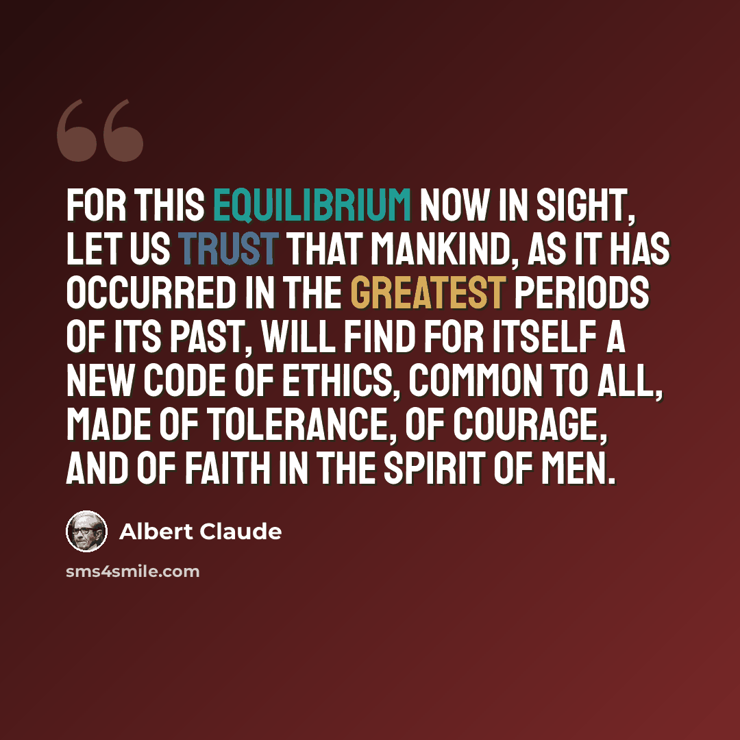 “For this equilibrium now in sight, let us trust that mankind, as it has occurred in the greatest periods of its past, will find for itself a new code of ethics, common to all, made of tolerance, of courage, and of faith in the Spirit of men.” quote by Albert Claude