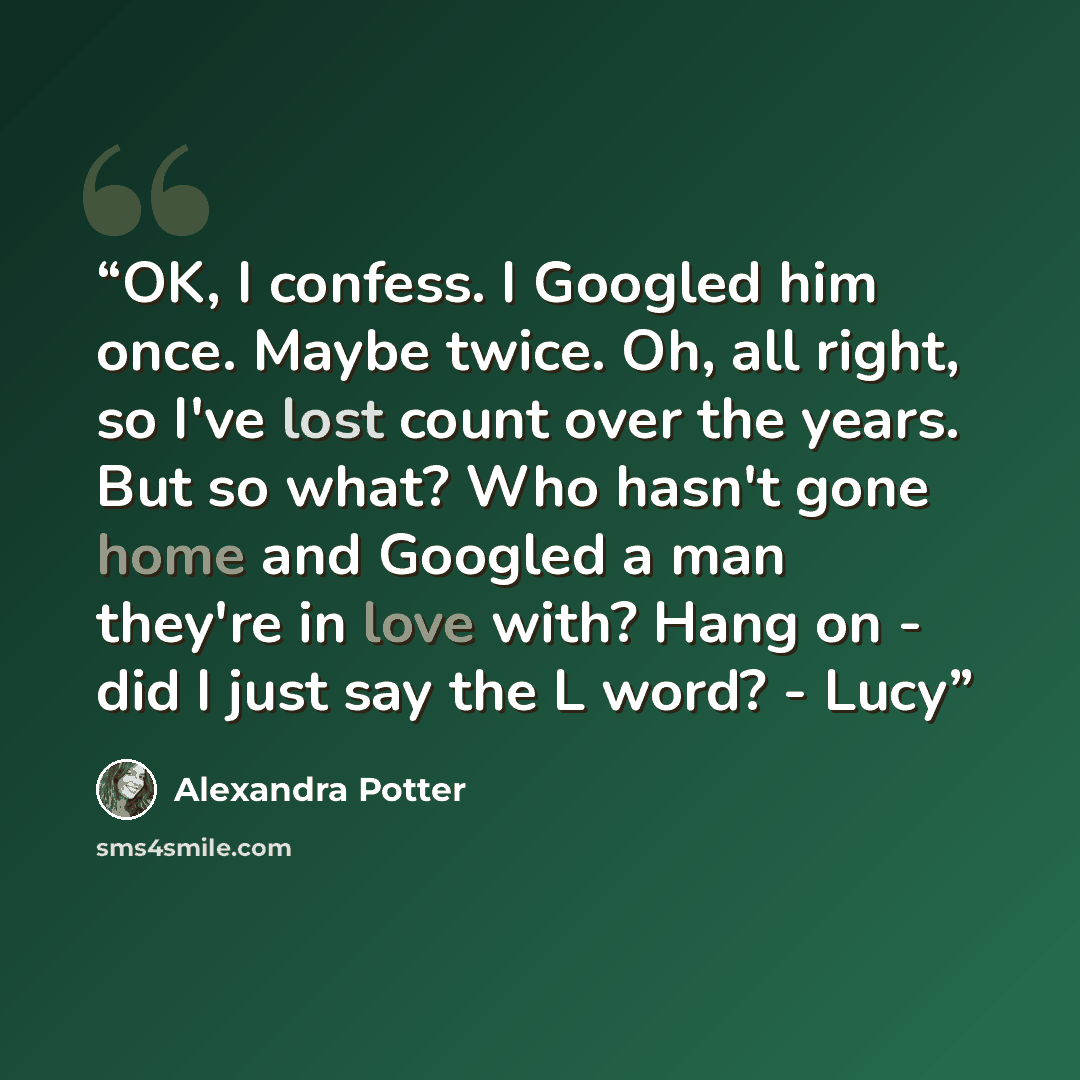 “OK, I confess. I Googled him once. Maybe twice. Oh, all right, so I've lost count over the years. But so what? Who hasn't gone home and Googled a man they're in love with? Hang on - did I just say the L word? - Lucy” quote by Alexandra Potter