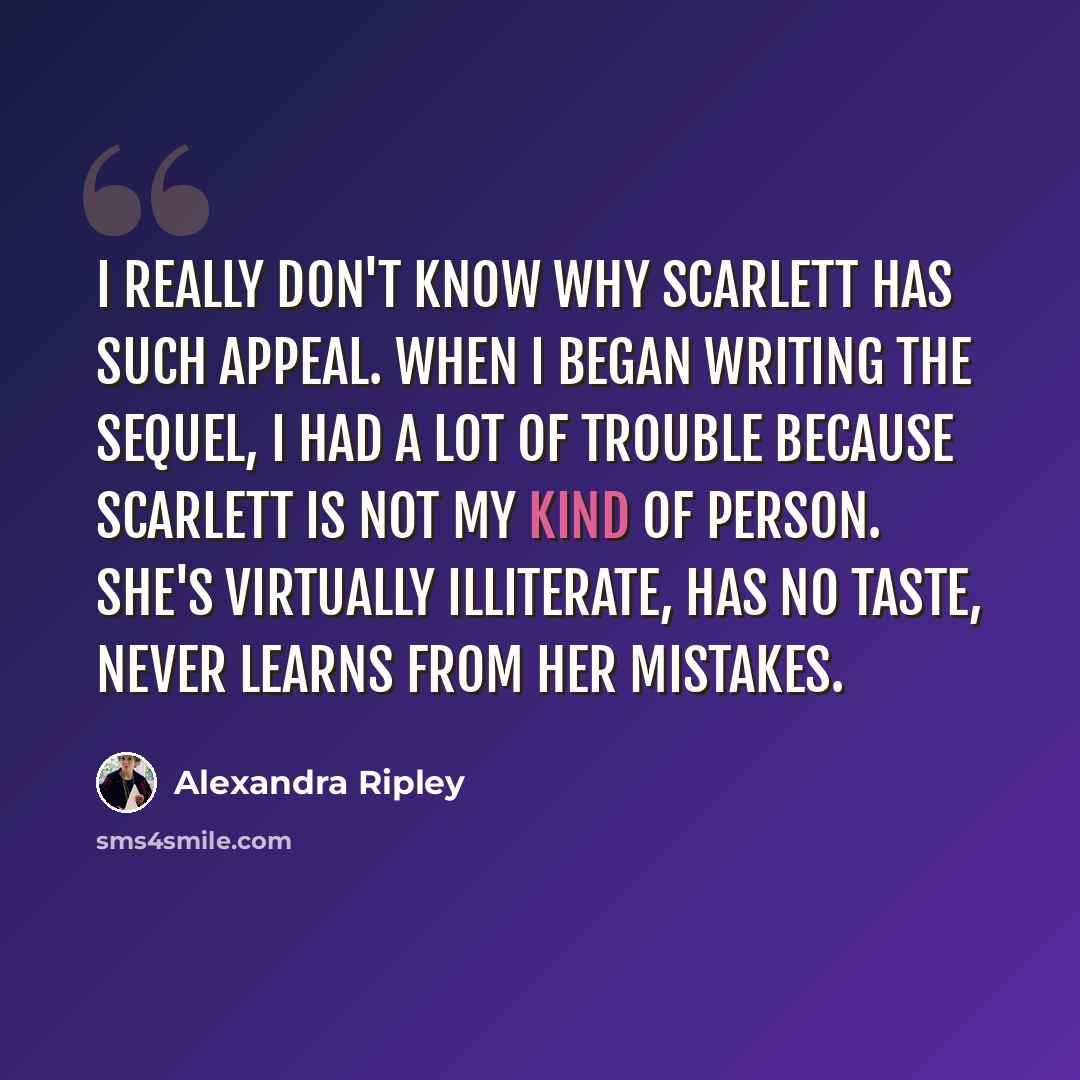 “I really don't know why Scarlett has such appeal. When I began writing the sequel, I had a lot of trouble because Scarlett is not my kind of person. She's virtually illiterate, has no taste, never learns from her mistakes.” quote by Alexandra Ripley