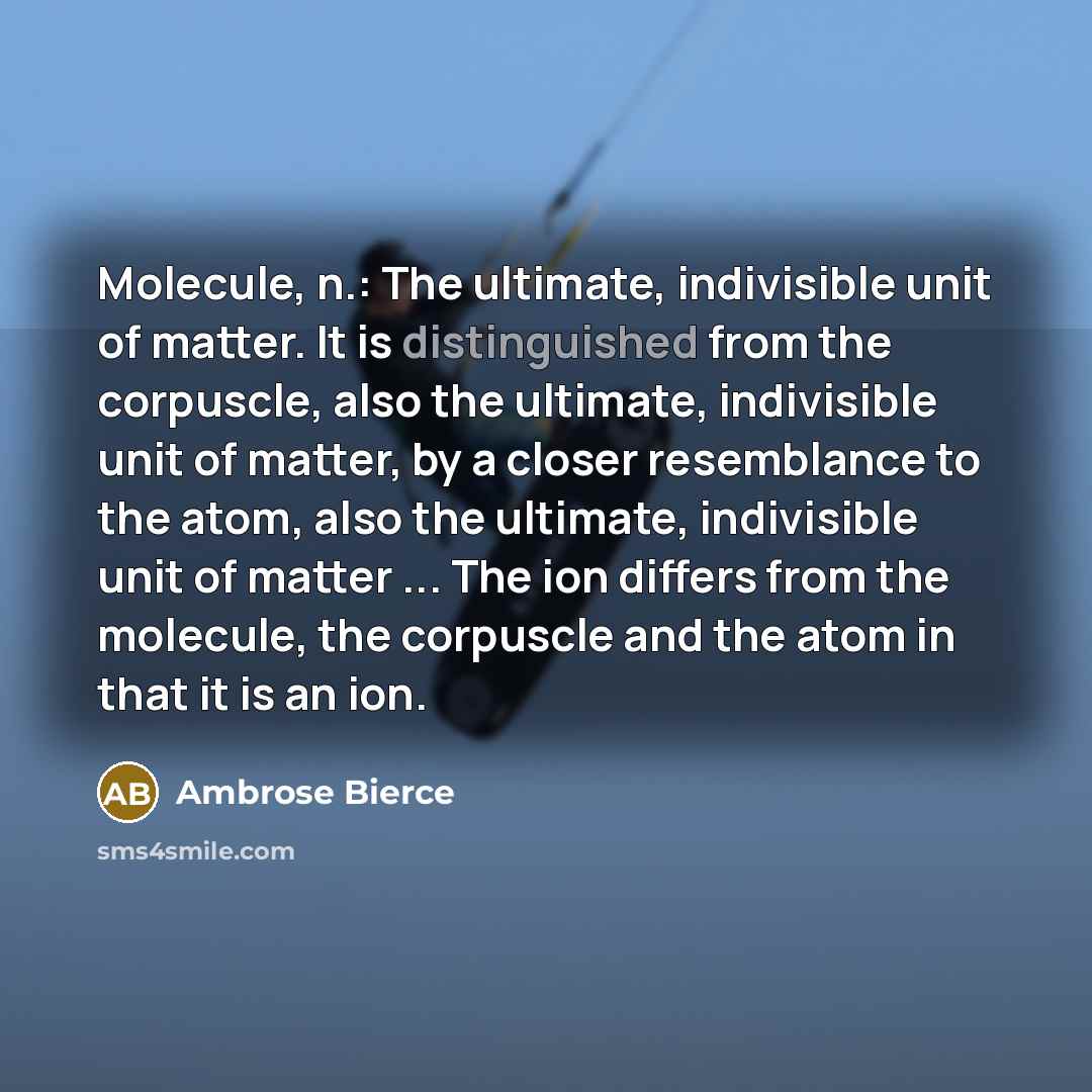 “Molecule, n.: The ultimate, indivisible unit of matter. It is distinguished from the corpuscle, also the ultimate, indivisible unit of matter, by a closer resemblance to the atom, also the ultimate, indivisible unit of matter ... The ion differs from the molecule, the corpuscle and the atom in…” quote by Ambrose Bierce
