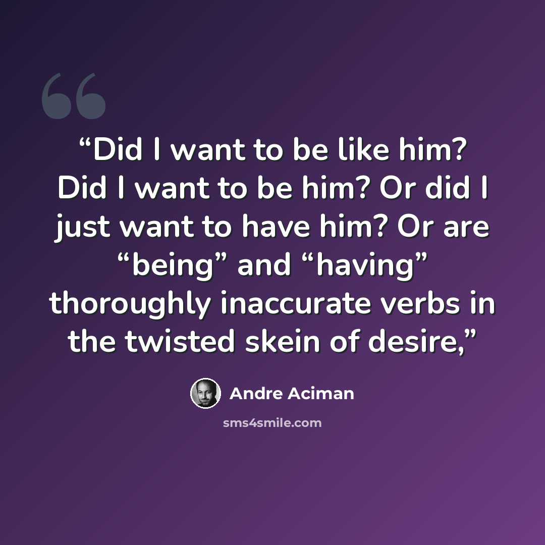 “Did I want to be like him? Did I want to be him? Or did I just want to have him? Or are “being” and “having” thoroughly inaccurate verbs in the twisted skein of desire,” quote by André Aciman