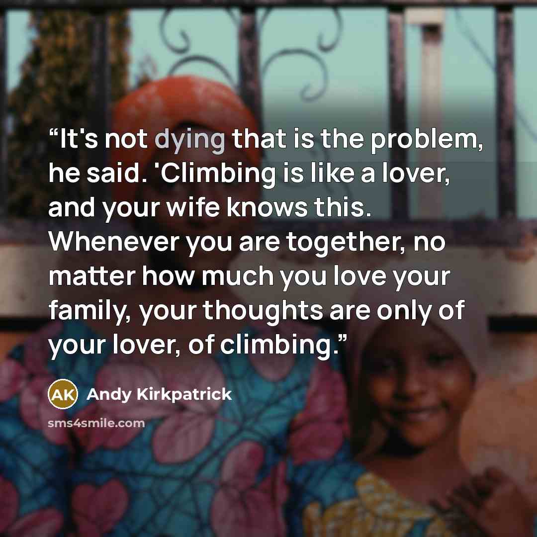 “It's not dying that is the problem, he said. 'Climbing is like a lover, and your wife knows this. Whenever you are together, no matter how much you love your family, your thoughts are only of your lover, of climbing.” quote by Andy Kirkpatrick