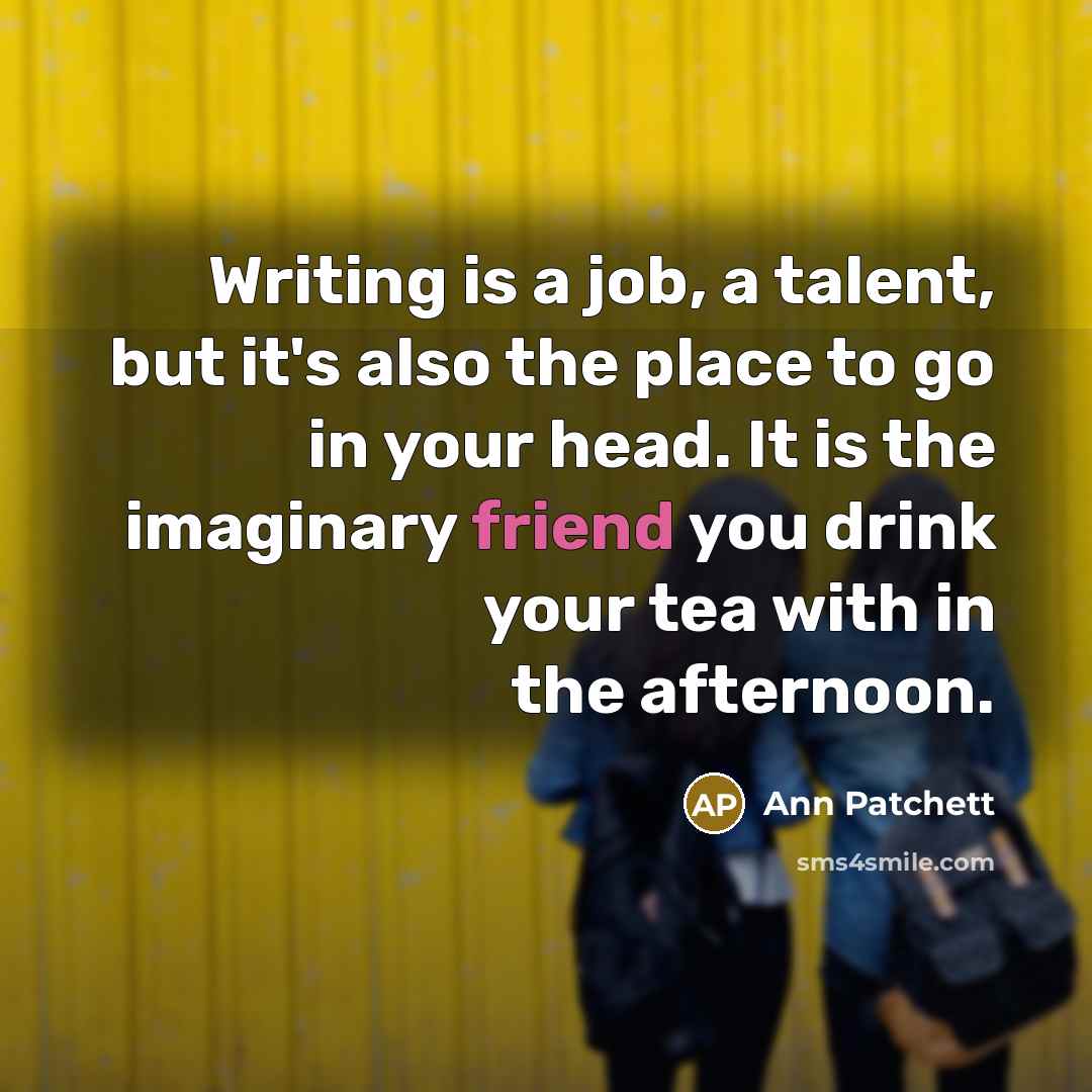 “Writing is a job, a talent, but it's also the place to go in your head. It is the imaginary friend you drink your tea with in the afternoon.” quote by Ann Patchett