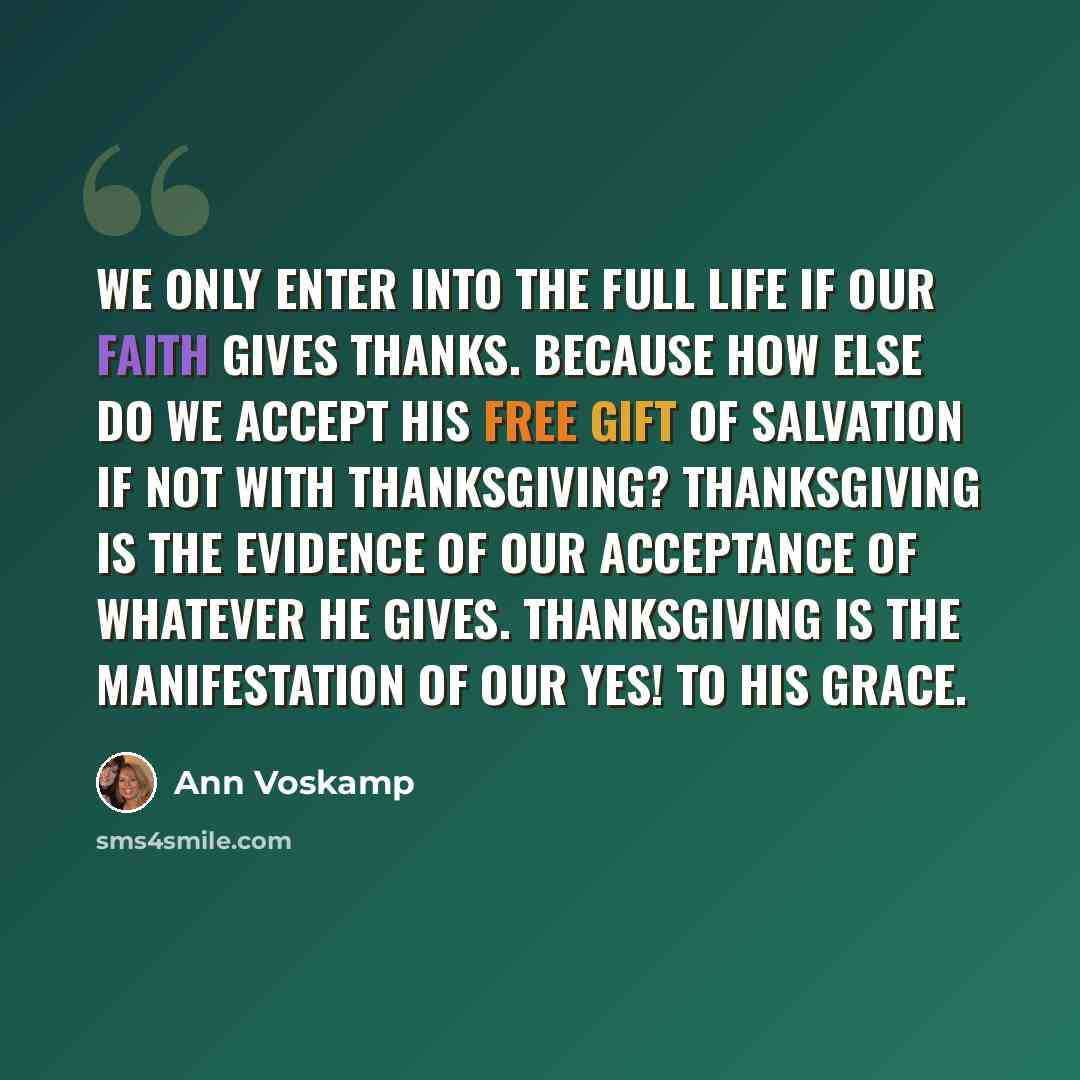 “We only enter into the full life if our faith gives thanks. Because how else do we accept His free gift of salvation if not with thanksgiving? Thanksgiving is the evidence of our acceptance of whatever He gives. Thanksgiving is the manifestation of our Yes! to His grace.” quote by Ann Voskamp