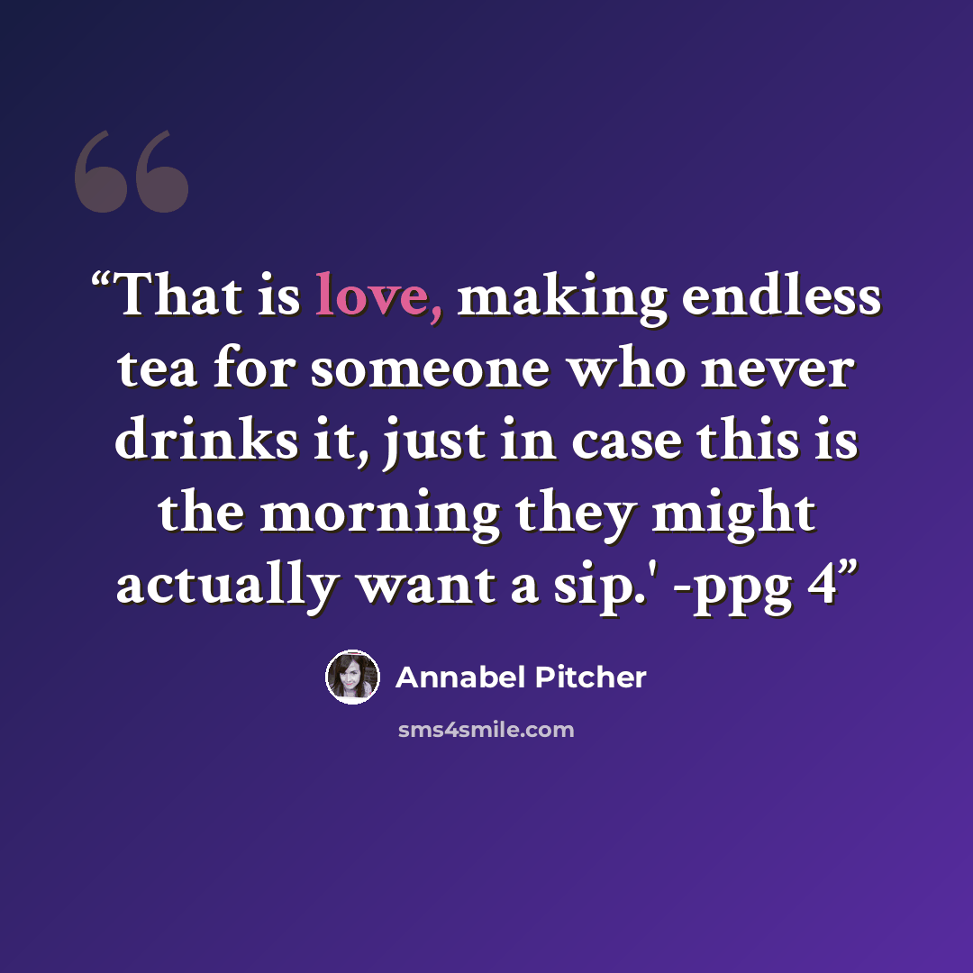 “That is love, making endless tea for someone who never drinks it, just in case this is the morning they might actually want a sip.' -ppg 4” quote by Annabel Pitcher