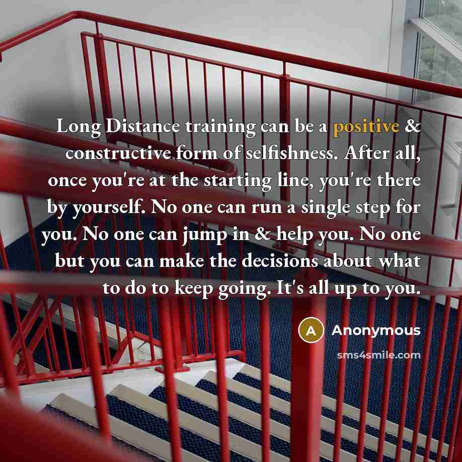 “Long Distance training can be a positive & constructive form of selfishness. After all, once you're at the starting line, you're there by yourself. No one can run a single step for you. No one can jump in & help you. No one but you can make the decisions about what to do to keep going. It's all up…” quote by Anonymous