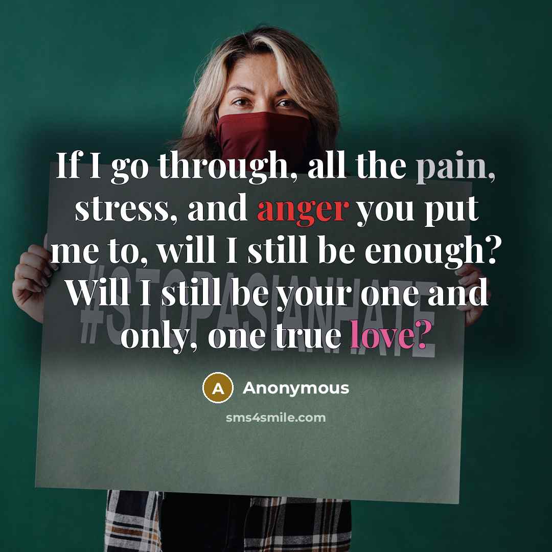 “If I go through, all the pain, stress, and anger you put me to, will I still be enough? Will I still be your one and only, one true love?” quote by Anonymous