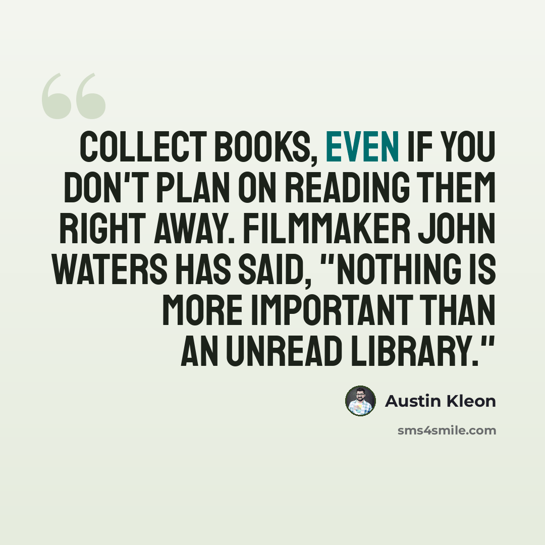 “Collect books, even if you don't plan on reading them right away. Filmmaker John Waters has said, "Nothing is more important than an unread library."” quote by Austin Kleon