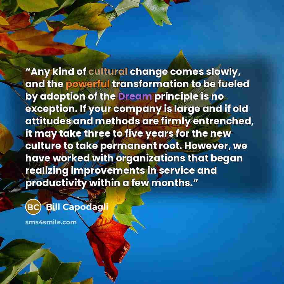 “Any kind of cultural change comes slowly, and the powerful transformation to be fueled by adoption of the Dream principle is no exception. If your company is large and if old attitudes and methods are firmly entrenched, it may take three to five years for the new culture to take permanent root…” quote by Bill Capodagli