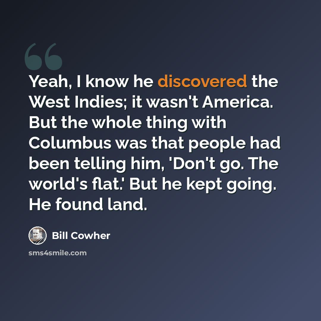 “Yeah, I know he discovered the West Indies; it wasn't America. But the whole thing with Columbus was that people had been telling him, 'Don't go. The world's flat.' But he kept going. He found land.” quote by Bill Cowher