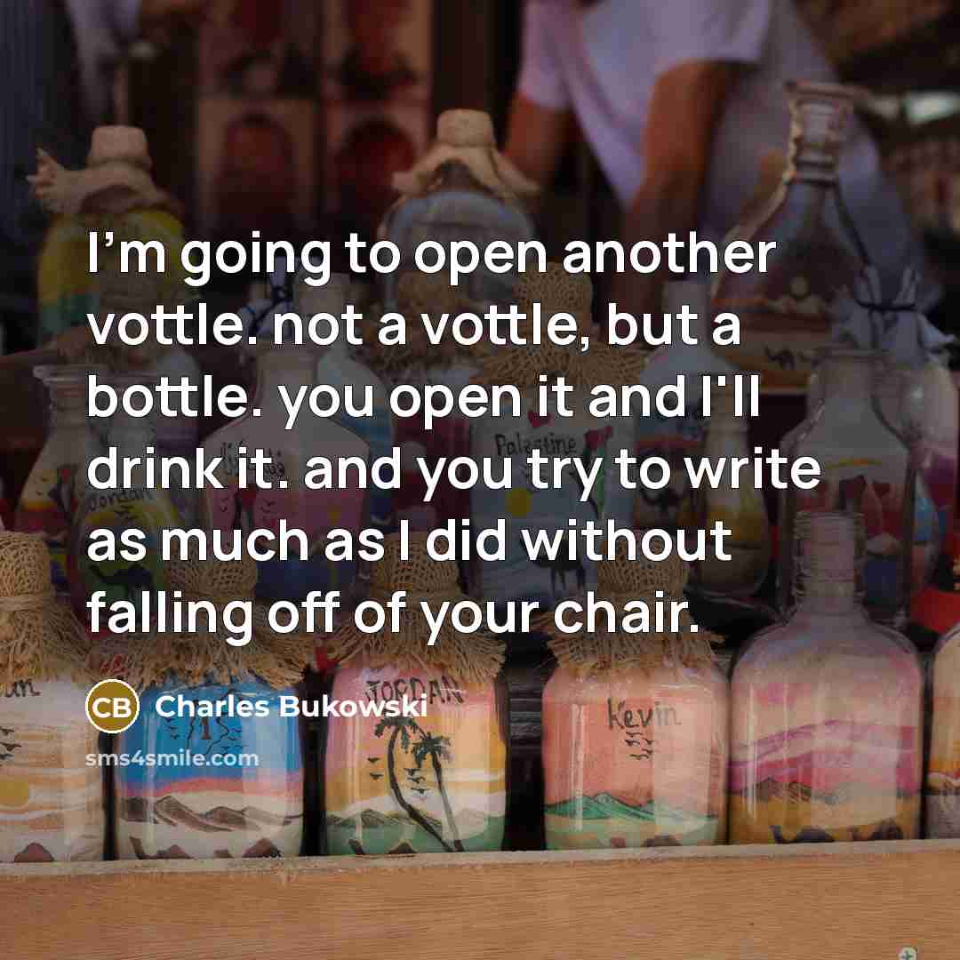 “I'm going to open another vottle. not a vottle, but a bottle. you open it and I'll drink it. and you try to write as much as I did without falling off of your chair.” quote by Charles Bukowski