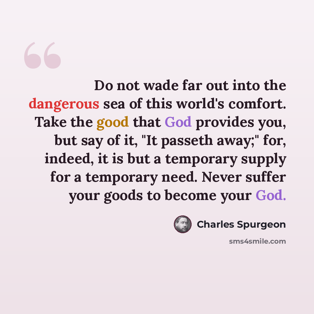 “Do not wade far out into the dangerous sea of this world's comfort. Take the good that God provides you, but say of it, "It passeth away;" for, indeed, it is but a temporary supply for a temporary need. Never suffer your goods to become your God.” quote by Charles Spurgeon