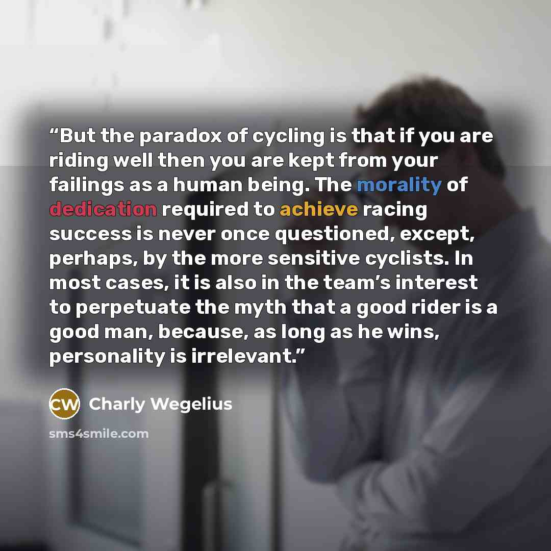 “But the paradox of cycling is that if you are riding well then you are kept from your failings as a human being. The morality of dedication required to achieve racing success is never once questioned, except, perhaps, by the more sensitive cyclists. In most cases, it is also in the team’s interest…” quote by Charly Wegelius