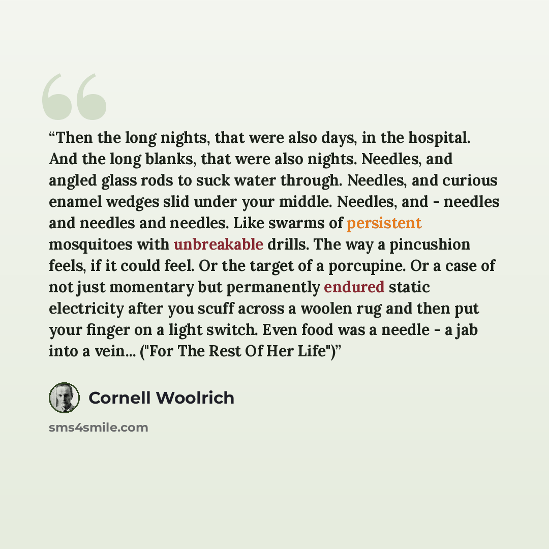 “Then the long nights, that were also days, in the hospital. And the long blanks, that were also nights. Needles, and angled glass rods to suck water through. Needles, and curious enamel wedges slid under your middle. Needles, and - needles and needles and needles. Like swarms of persistent…” quote by Cornell Woolrich