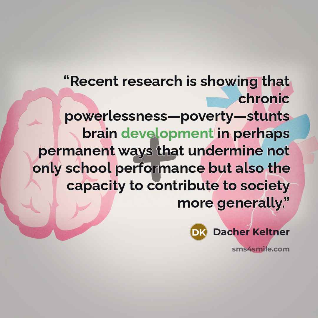 “Recent research is showing that chronic powerlessness—poverty—stunts brain development in perhaps permanent ways that undermine not only school performance but also the capacity to contribute to society more generally.” quote by Dacher Keltner