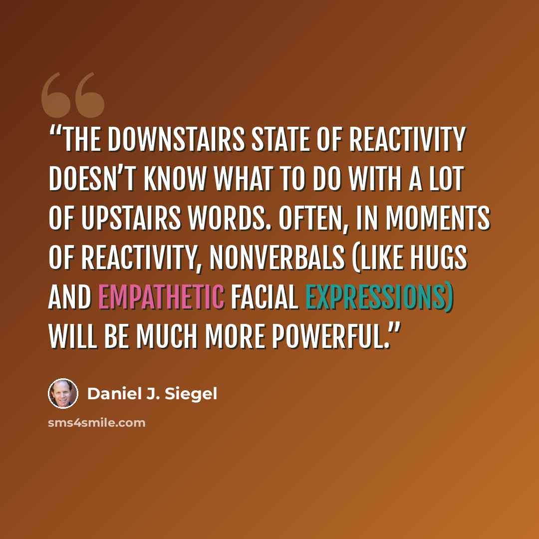 “The downstairs state of reactivity doesn’t know what to do with a lot of upstairs words. Often, in moments of reactivity, nonverbals (like hugs and empathetic facial expressions) will be much more powerful.” quote by Daniel J. Siegel