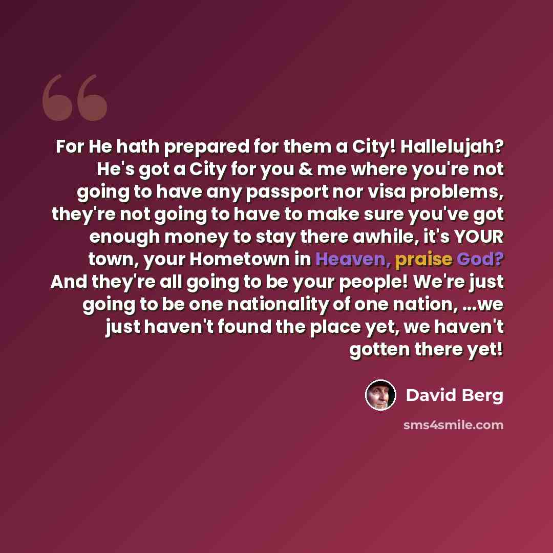 “For He hath prepared for them a City! Hallelujah? He's got a City for you & me where you're not going to have any passport nor visa problems, they're not going to have to make sure you've got enough money to stay there awhile, it's YOUR town, your Hometown in Heaven, praise God? And they're all…” quote by David Berg
