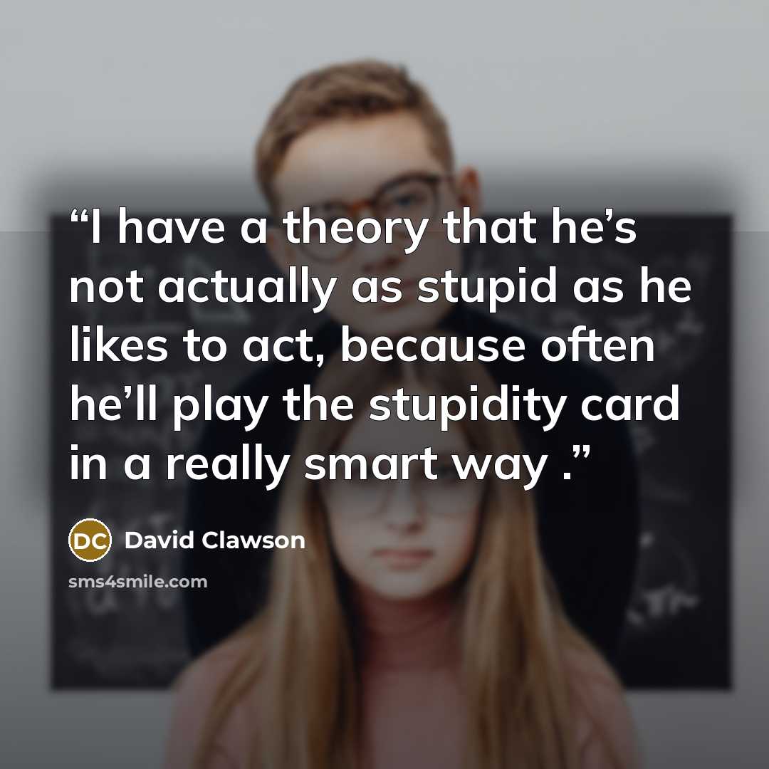 “I have a theory that he’s not actually as stupid as he likes to act, because often he’ll play the stupidity card in a really smart way .” quote by David Clawson