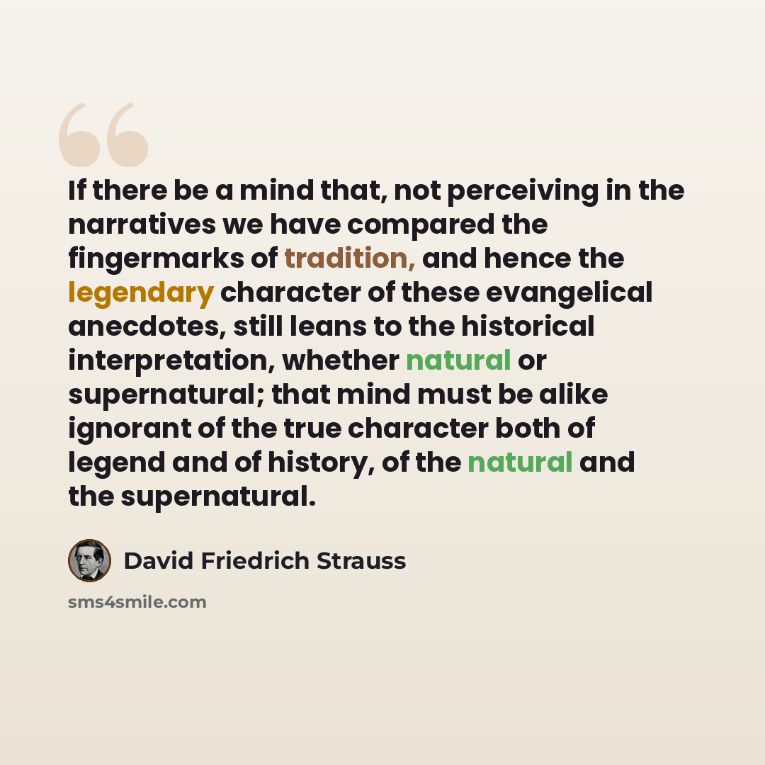 “If there be a mind that, not perceiving in the narratives we have compared the fingermarks of tradition, and hence the legendary character of these evangelical anecdotes, still leans to the historical interpretation, whether natural or supernatural; that mind must be alike ignorant of the true…” quote by David Friedrich Strauss