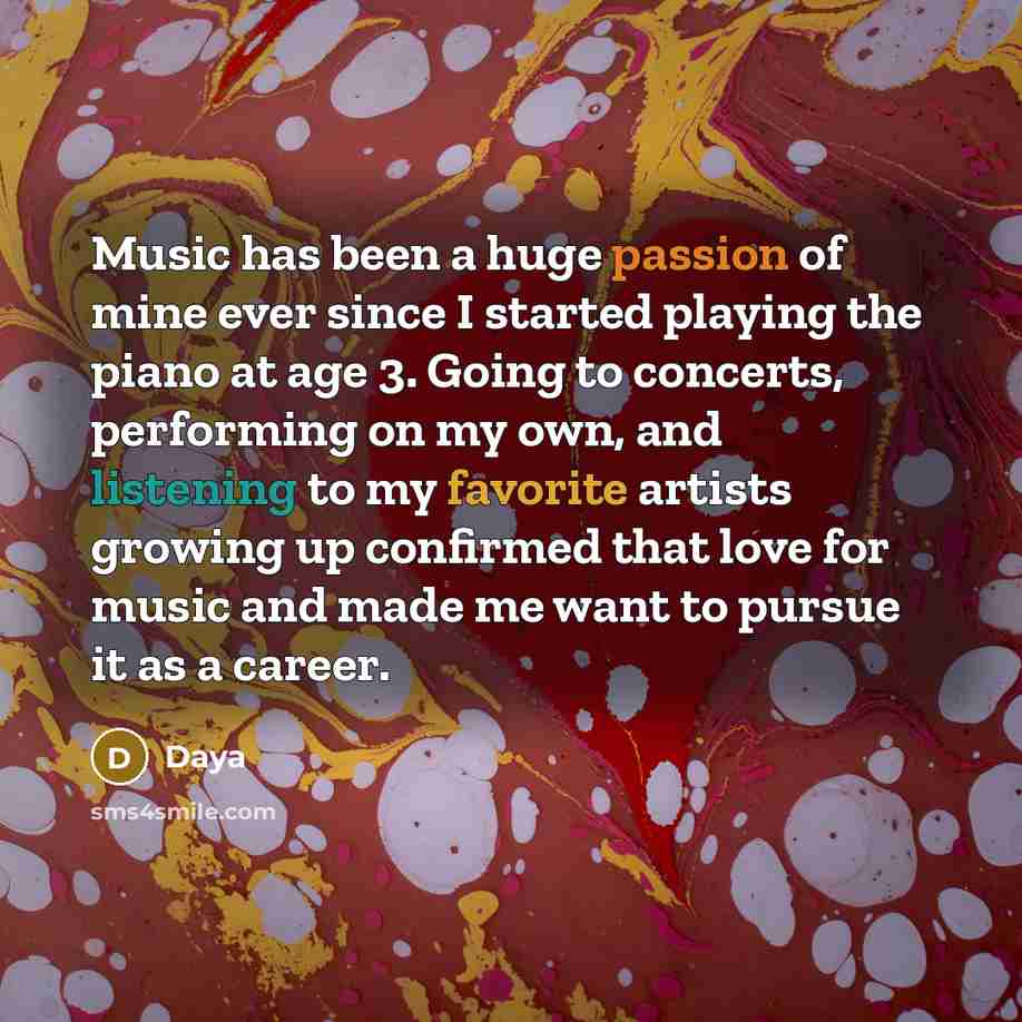 “Music has been a huge passion of mine ever since I started playing the piano at age 3. Going to concerts, performing on my own, and listening to my favorite artists growing up confirmed that love for music and made me want to pursue it as a career.” quote by Daya