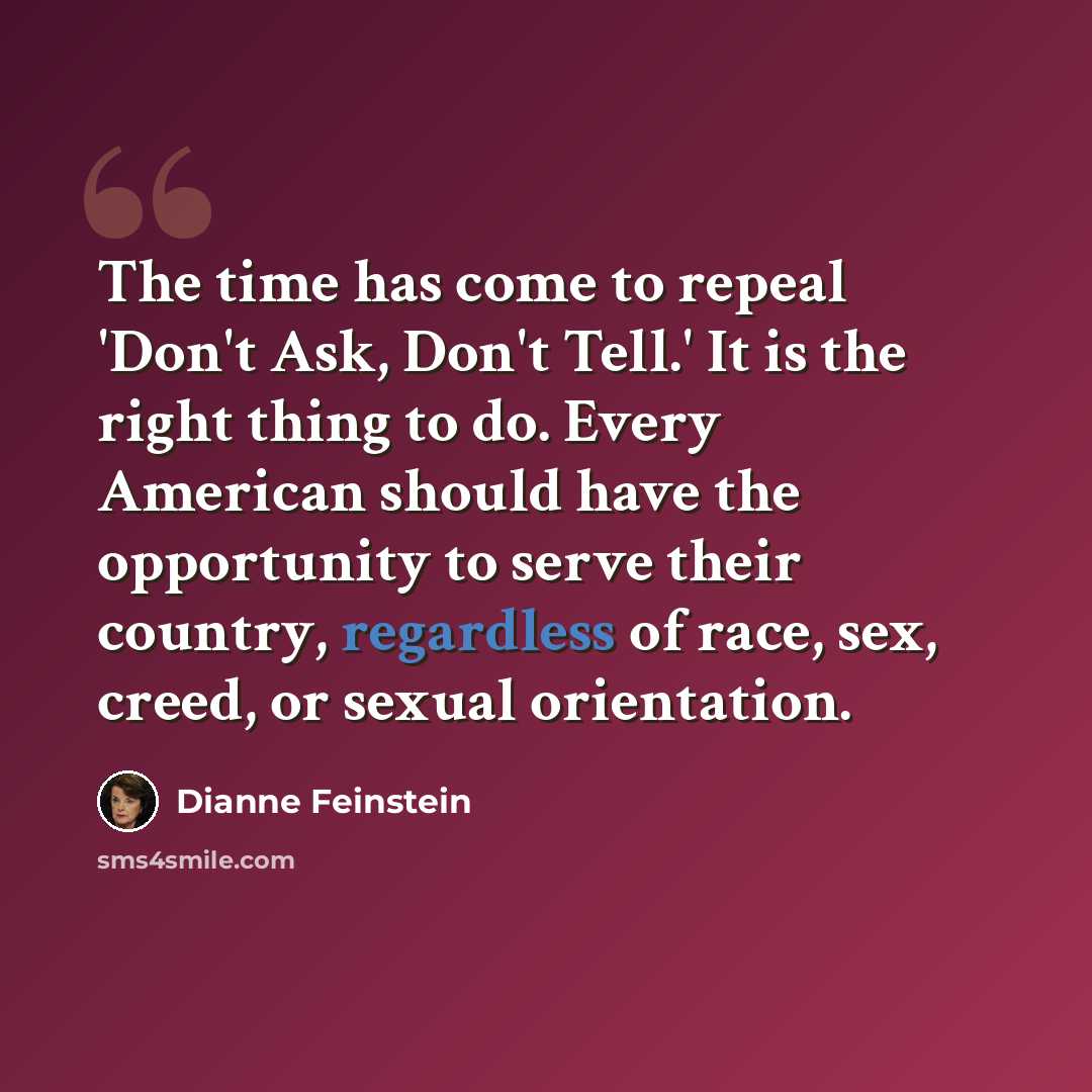 “The time has come to repeal 'Don't Ask, Don't Tell.' It is the right thing to do. Every American should have the opportunity to serve their country, regardless of race, sex, creed, or sexual orientation.” quote by Dianne Feinstein