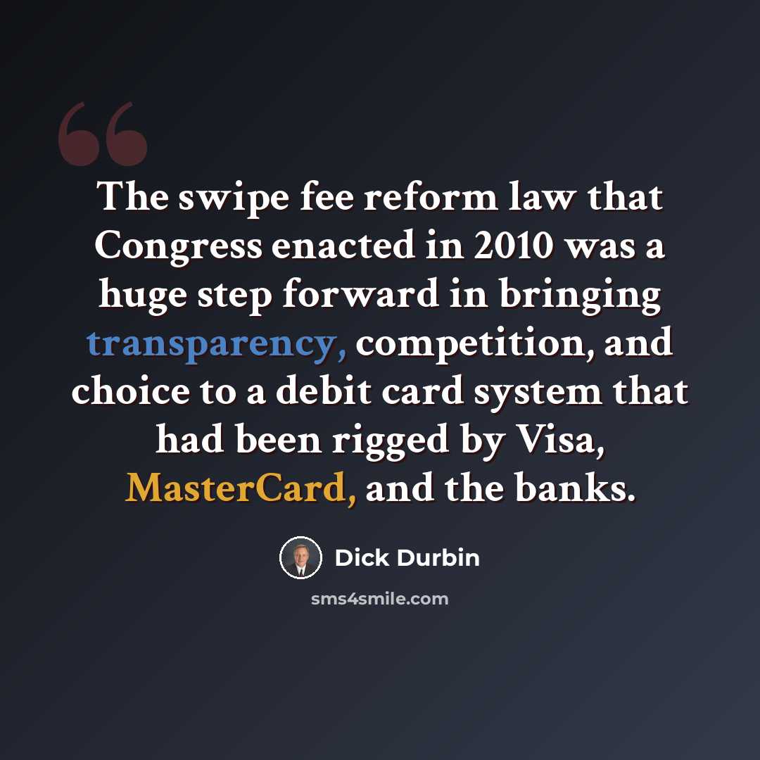 “The swipe fee reform law that Congress enacted in 2010 was a huge step forward in bringing transparency, competition, and choice to a debit card system that had been rigged by Visa, MasterCard, and the banks.” quote by Dick Durbin