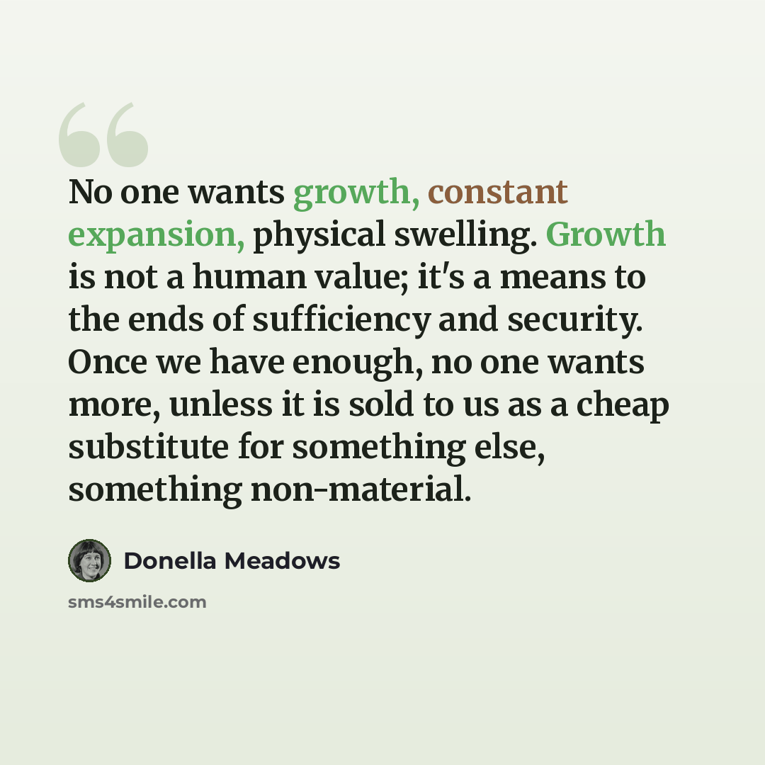 “No one wants growth, constant expansion, physical swelling. Growth is not a human value; it's a means to the ends of sufficiency and security. Once we have enough, no one wants more, unless it is sold to us as a cheap substitute for something else, something non-material.” quote by Donella Meadows