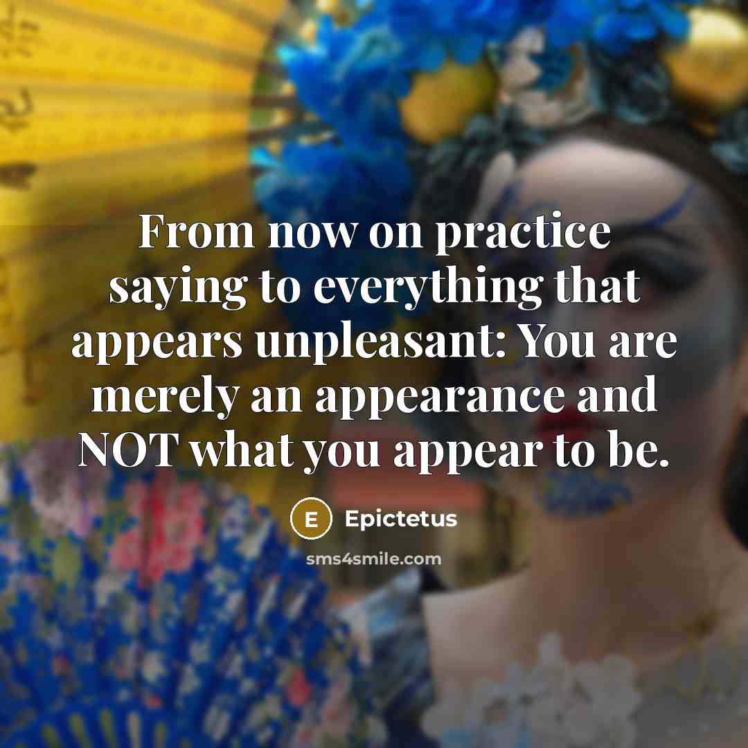 “From now on practice saying to everything that appears unpleasant: You are merely an appearance and NOT what you appear to be.” quote by Epictetus
