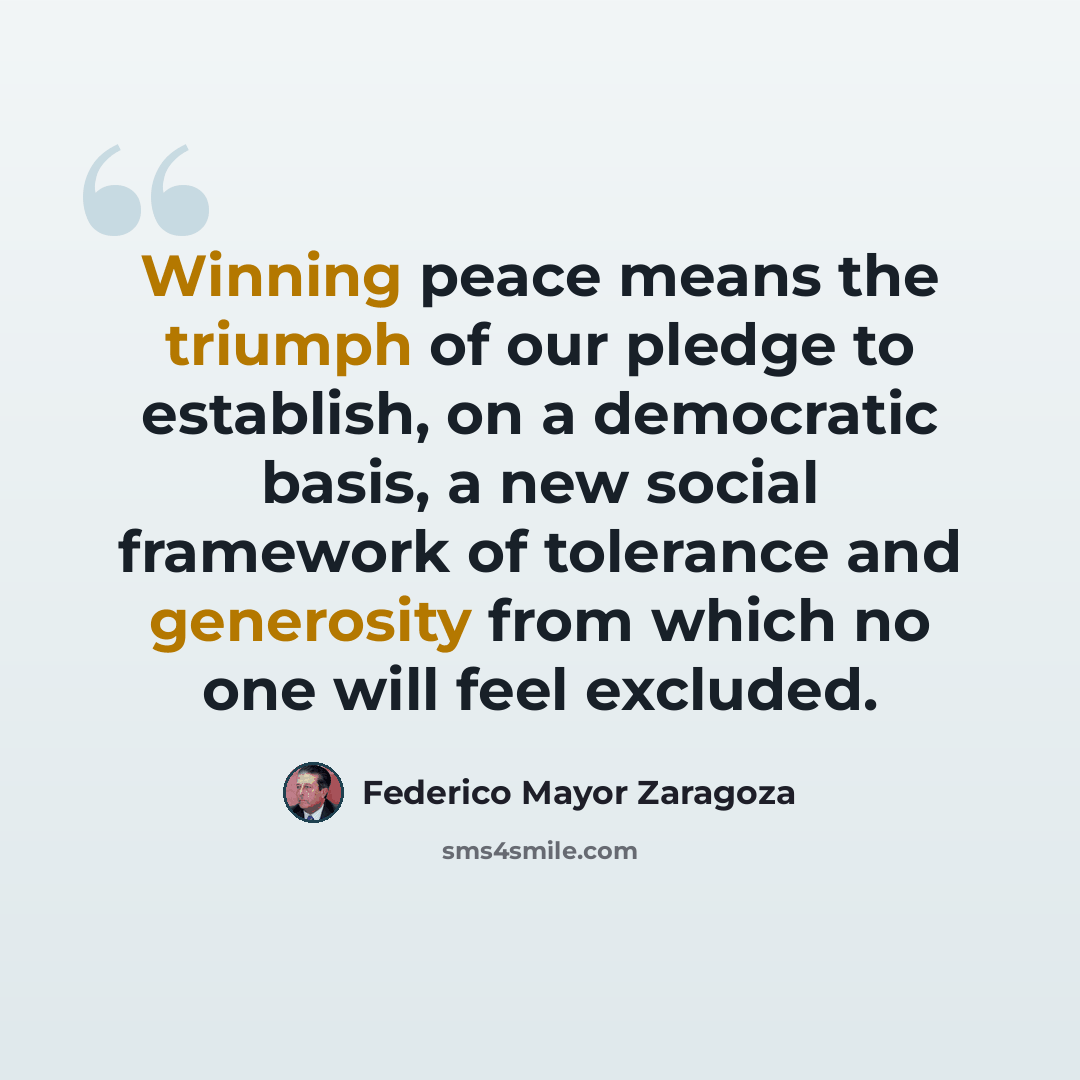 “Winning peace means the triumph of our pledge to establish, on a democratic basis, a new social framework of tolerance and generosity from which no one will feel excluded.” quote by Federico Mayor Zaragoza