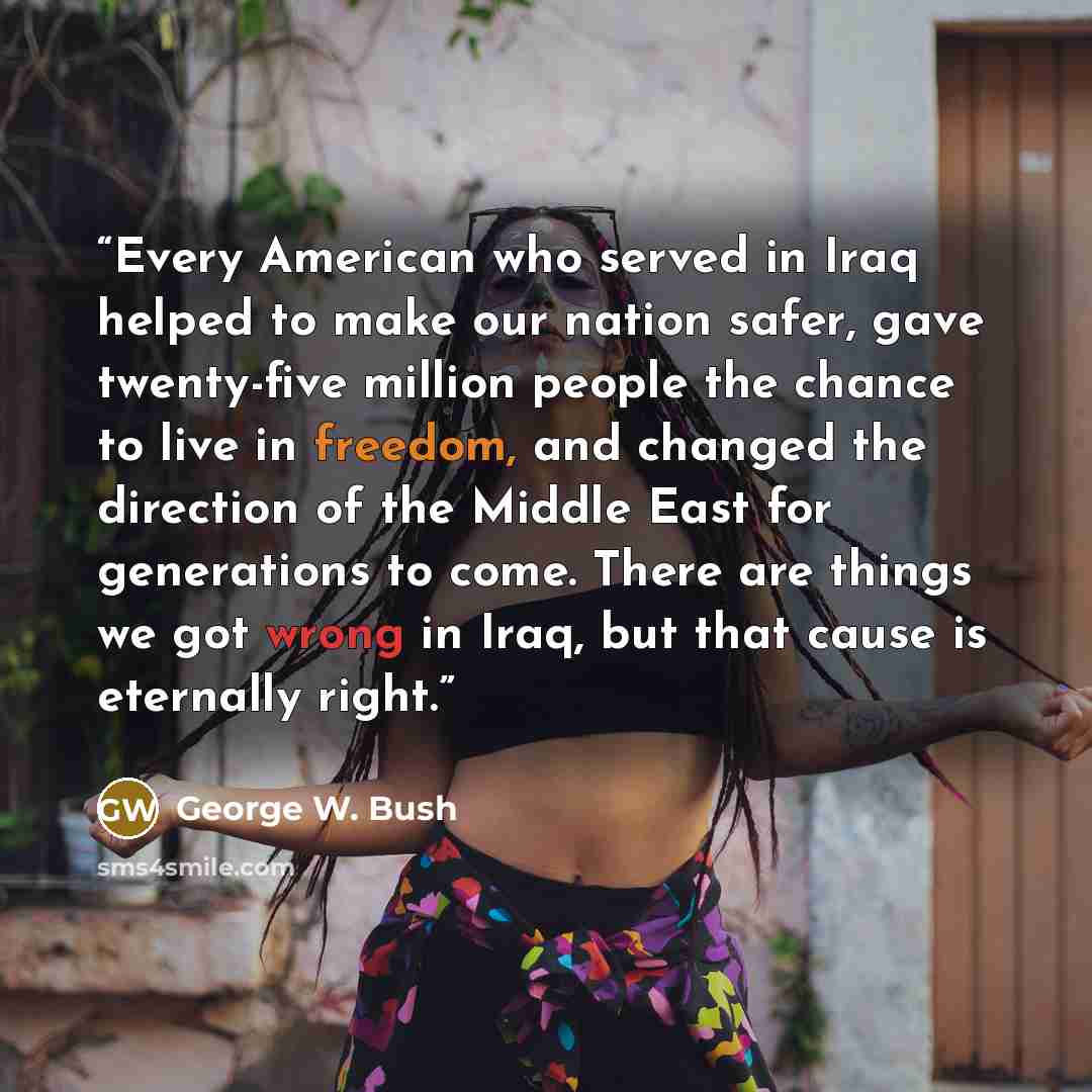 “Every American who served in Iraq helped to make our nation safer, gave twenty-five million people the chance to live in freedom, and changed the direction of the Middle East for generations to come. There are things we got wrong in Iraq, but that cause is eternally right.” quote by George W. Bush