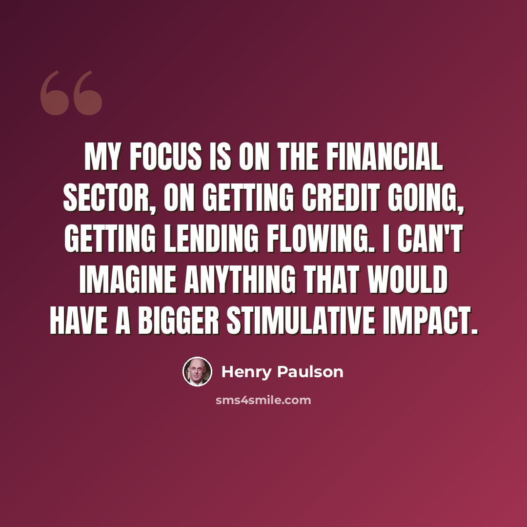 “My focus is on the financial sector, on getting credit going, getting lending flowing. I can't imagine anything that would have a bigger stimulative impact.” quote by Henry Paulson
