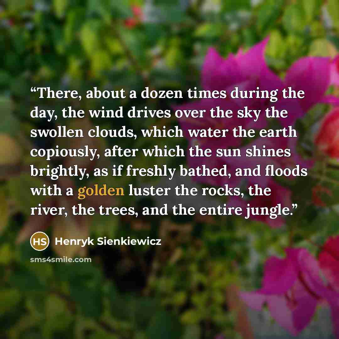 “There, about a dozen times during the day, the wind drives over the sky the swollen clouds, which water the earth copiously, after which the sun shines brightly, as if freshly bathed, and floods with a golden luster the rocks, the river, the trees, and the entire jungle.” quote by Henryk Sienkiewicz