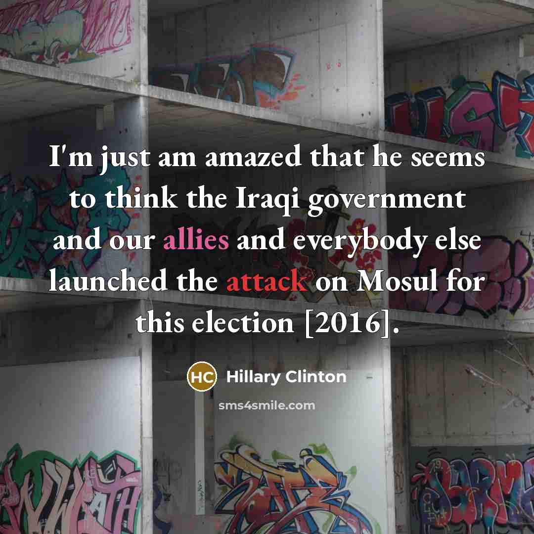 “I'm just am amazed that he seems to think the Iraqi government and our allies and everybody else launched the attack on Mosul for this election [2016].” quote by Hillary Clinton