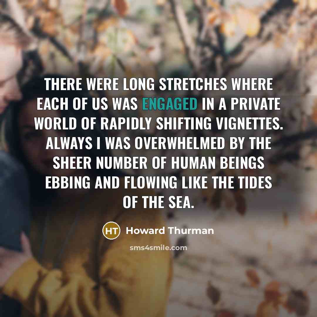 “There were long stretches where each of us was engaged in a private world of rapidly shifting vignettes. Always I was overwhelmed by the sheer number of human beings ebbing and flowing like the tides of the sea.” quote by Howard Thurman