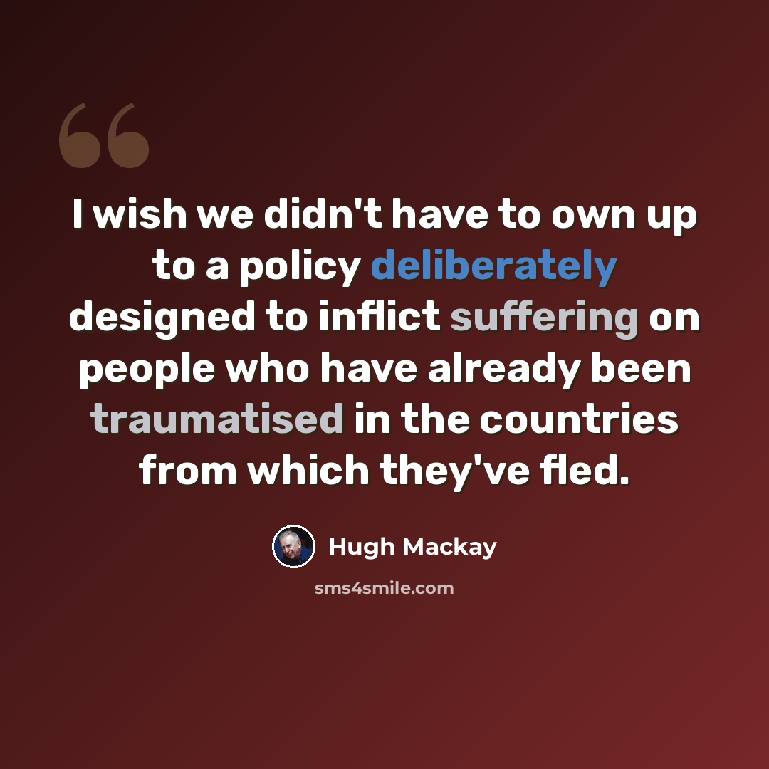 “I wish we didn't have to own up to a policy deliberately designed to inflict suffering on people who have already been traumatised in the countries from which they've fled.” quote by Hugh Mackay